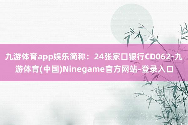 九游体育app娱乐简称：24张家口银行CD062-九游体育(中国)Ninegame官方网站-登录入口