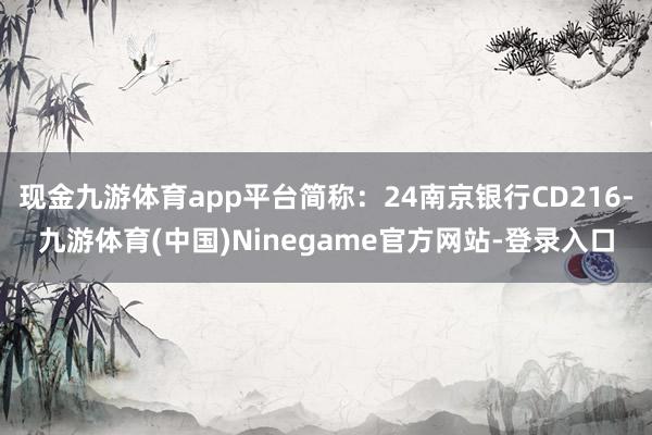 现金九游体育app平台简称：24南京银行CD216-九游体育(中国)Ninegame官方网站-登录入口