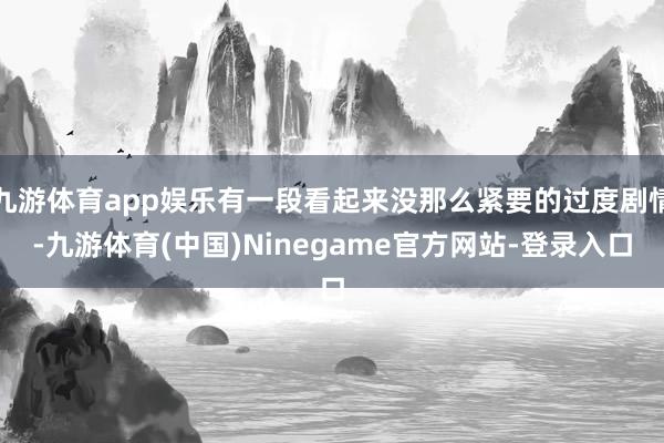 九游体育app娱乐有一段看起来没那么紧要的过度剧情-九游体育(中国)Ninegame官方网站-登录入口