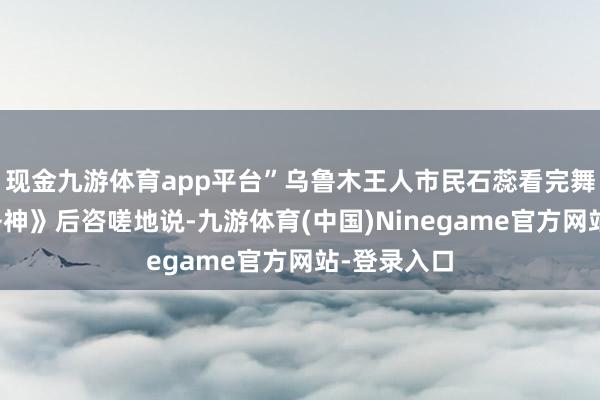 现金九游体育app平台”乌鲁木王人市民石蕊看完舞剧《水月洛神》后咨嗟地说-九游体育(中国)Ninegame官方网站-登录入口