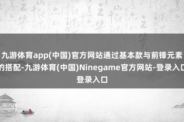 九游体育app(中国)官方网站通过基本款与前锋元素的搭配-九游体育(中国)Ninegame官方网站-登录入口