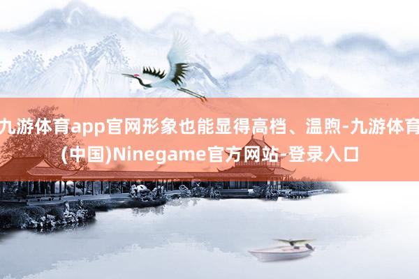 九游体育app官网形象也能显得高档、温煦-九游体育(中国)Ninegame官方网站-登录入口