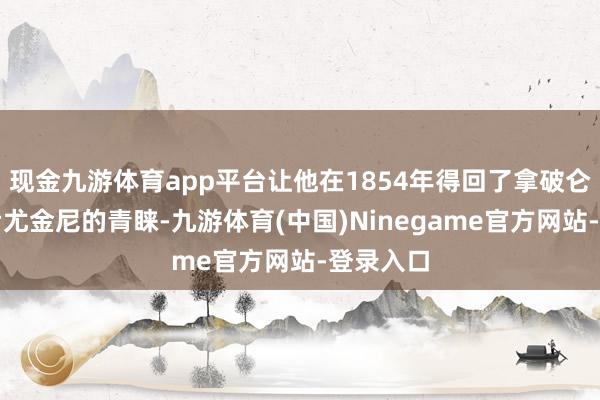 现金九游体育app平台让他在1854年得回了拿破仑三世皇后尤金尼的青睐-九游体育(中国)Ninegame官方网站-登录入口