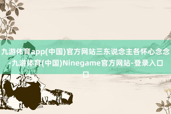 九游体育app(中国)官方网站三东说念主各怀心念念-九游体育(中国)Ninegame官方网站-登录入口