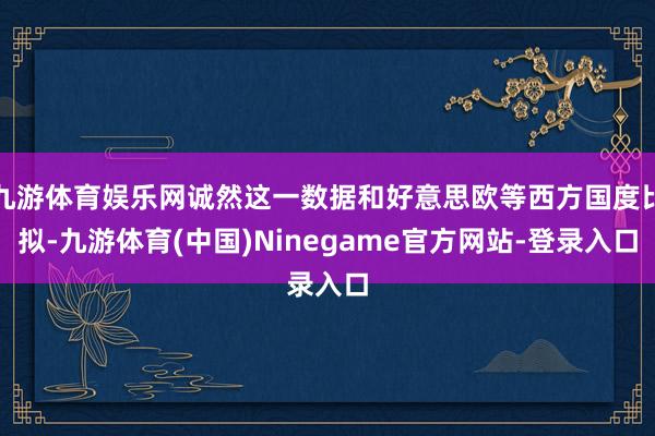 九游体育娱乐网诚然这一数据和好意思欧等西方国度比拟-九游体育(中国)Ninegame官方网站-登录入口