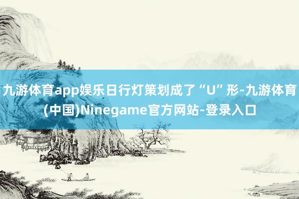 九游体育app娱乐日行灯策划成了“U”形-九游体育(中国)Ninegame官方网站-登录入口