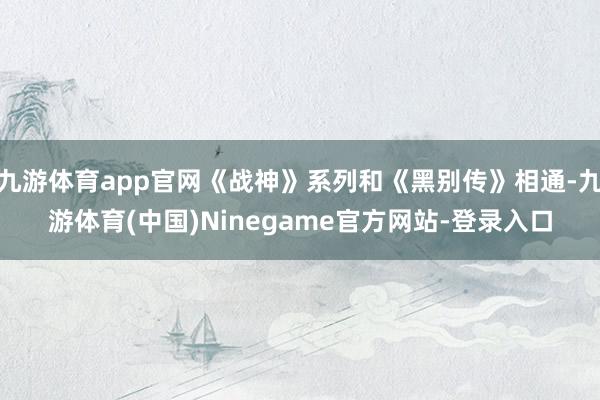 九游体育app官网《战神》系列和《黑别传》相通-九游体育(中国)Ninegame官方网站-登录入口