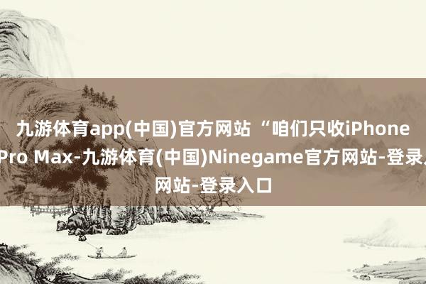 九游体育app(中国)官方网站 　　“咱们只收iPhone16 Pro Max-九游体育(中国)Ninegame官方网站-登录入口