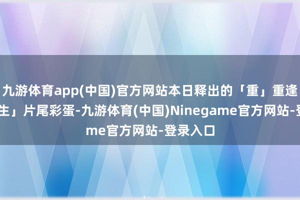 九游体育app(中国)官方网站本日释出的「重」重逢 迎新「生」片尾彩蛋-九游体育(中国)Ninegame官方网站-登录入口