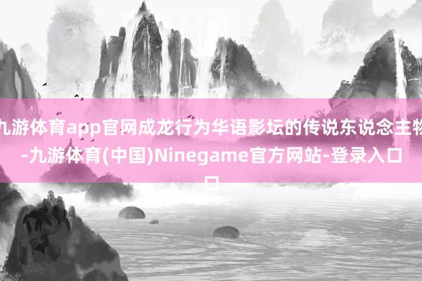 九游体育app官网成龙行为华语影坛的传说东说念主物-九游体育(中国)Ninegame官方网站-登录入口