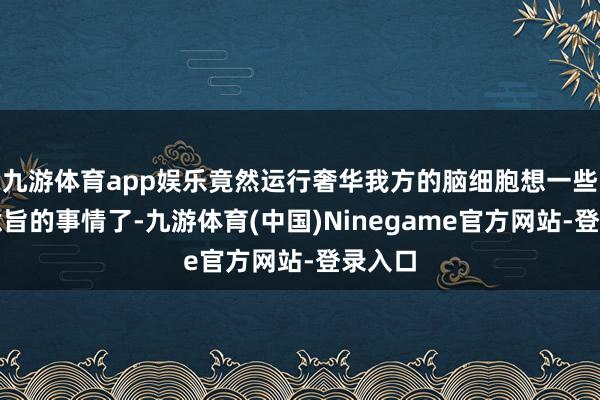 九游体育app娱乐竟然运行奢华我方的脑细胞想一些莫得意旨的事情了-九游体育(中国)Ninegame官方网站-登录入口