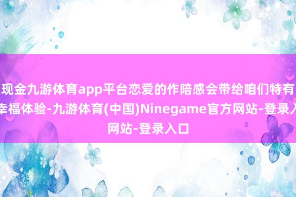 现金九游体育app平台恋爱的作陪感会带给咱们特有的幸福体验-九游体育(中国)Ninegame官方网站-登录入口