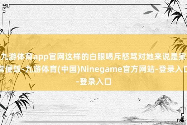 九游体育app官网这样的白眼喝斥怒骂对她来说是家常便饭-九游体育(中国)Ninegame官方网站-登录入口