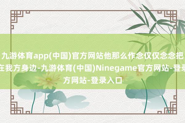 九游体育app(中国)官方网站他那么作念仅仅念念把她留在我方身边-九游体育(中国)Ninegame官方网站-登录入口