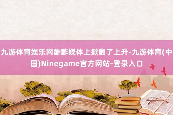 九游体育娱乐网酬酢媒体上掀翻了上升-九游体育(中国)Ninegame官方网站-登录入口