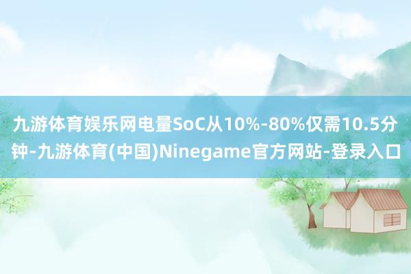 九游体育娱乐网电量SoC从10%-80%仅需10.5分钟-九游体育(中国)Ninegame官方网站-登录入口