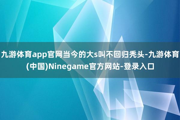 九游体育app官网当今的大s叫不回归秃头-九游体育(中国)Ninegame官方网站-登录入口