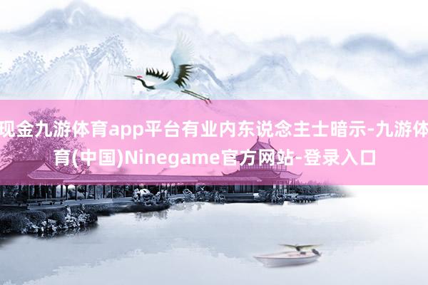 现金九游体育app平台有业内东说念主士暗示-九游体育(中国)Ninegame官方网站-登录入口