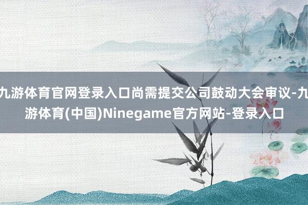 九游体育官网登录入口尚需提交公司鼓动大会审议-九游体育(中国)Ninegame官方网站-登录入口