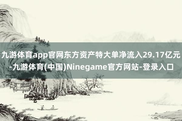 九游体育app官网东方资产特大单净流入29.17亿元-九游体育(中国)Ninegame官方网站-登录入口