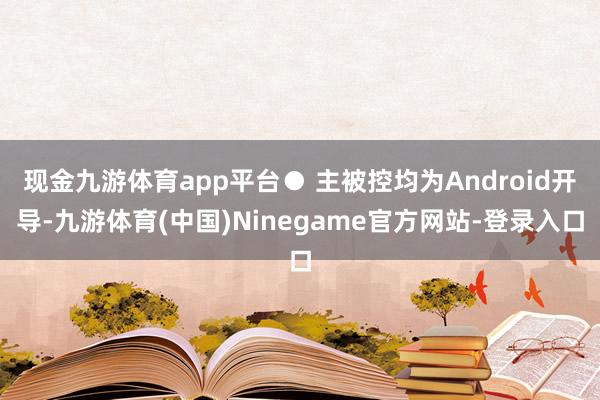 现金九游体育app平台● 主被控均为Android开导-九游体育(中国)Ninegame官方网站-登录入口