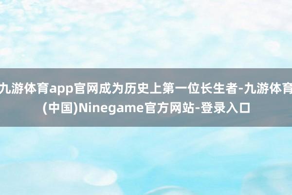 九游体育app官网成为历史上第一位长生者-九游体育(中国)Ninegame官方网站-登录入口