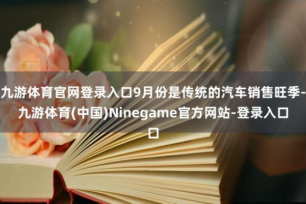 九游体育官网登录入口9月份是传统的汽车销售旺季-九游体育(中国)Ninegame官方网站-登录入口