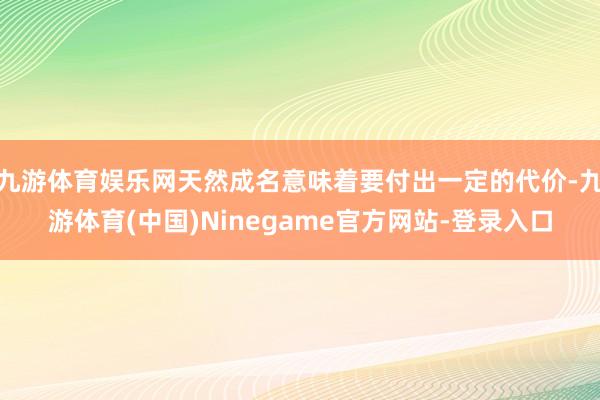 九游体育娱乐网天然成名意味着要付出一定的代价-九游体育(中国)Ninegame官方网站-登录入口