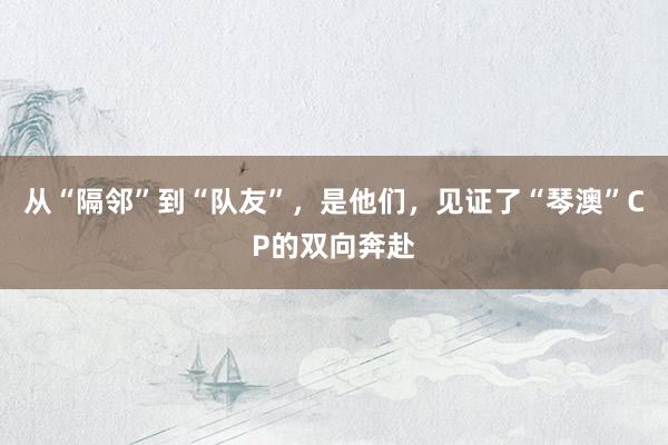 从“隔邻”到“队友”，是他们，见证了“琴澳”CP的双向奔赴