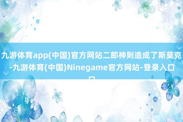 九游体育app(中国)官方网站二郎神则造成了斯莫克-九游体育(中国)Ninegame官方网站-登录入口