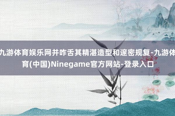 九游体育娱乐网并咋舌其精湛造型和邃密规复-九游体育(中国)Ninegame官方网站-登录入口