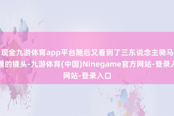 现金九游体育app平台随后又看到了三东说念主骑马逃遁的镜头-九游体育(中国)Ninegame官方网站-登录入口