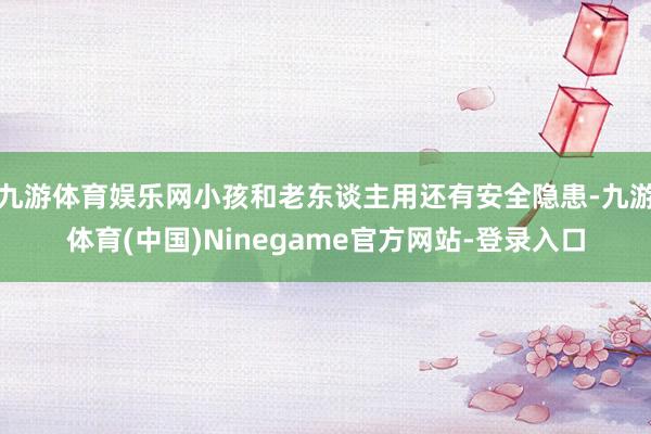 九游体育娱乐网小孩和老东谈主用还有安全隐患-九游体育(中国)Ninegame官方网站-登录入口