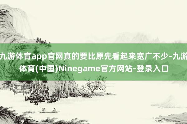 九游体育app官网真的要比原先看起来宽广不少-九游体育(中国)Ninegame官方网站-登录入口