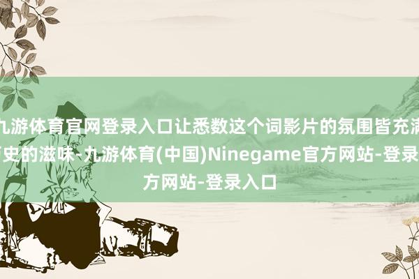 九游体育官网登录入口让悉数这个词影片的氛围皆充满了历史的滋味-九游体育(中国)Ninegame官方网站-登录入口