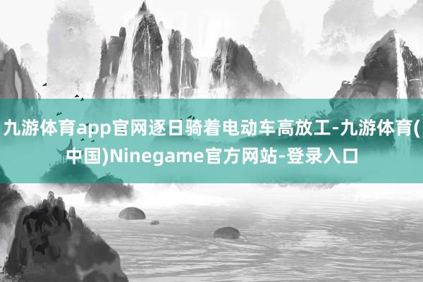 九游体育app官网逐日骑着电动车高放工-九游体育(中国)Ninegame官方网站-登录入口