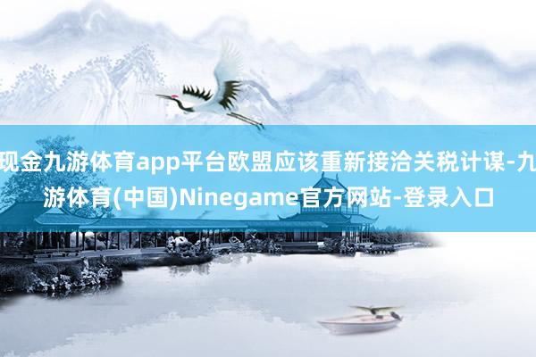 现金九游体育app平台欧盟应该重新接洽关税计谋-九游体育(中国)Ninegame官方网站-登录入口