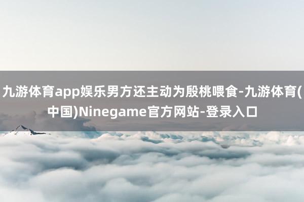 九游体育app娱乐男方还主动为殷桃喂食-九游体育(中国)Ninegame官方网站-登录入口