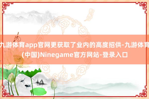 九游体育app官网更获取了业内的高度招供-九游体育(中国)Ninegame官方网站-登录入口