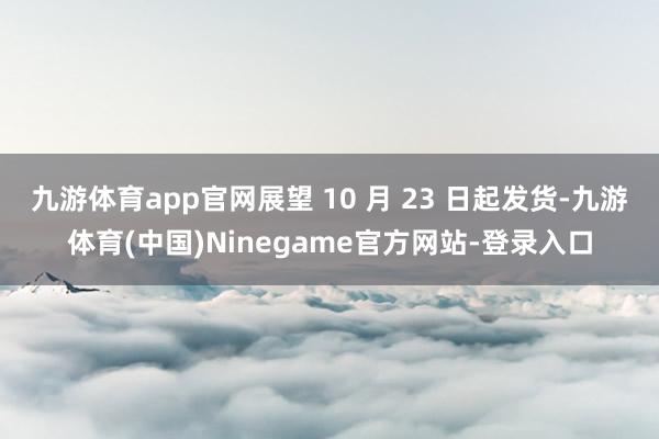 九游体育app官网展望 10 月 23 日起发货-九游体育(中国)Ninegame官方网站-登录入口