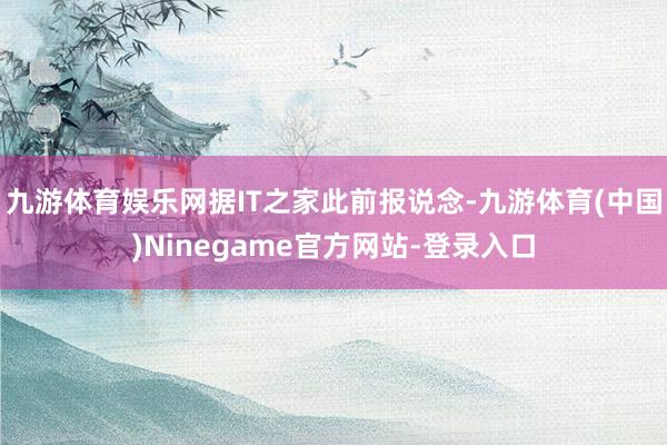 九游体育娱乐网据IT之家此前报说念-九游体育(中国)Ninegame官方网站-登录入口