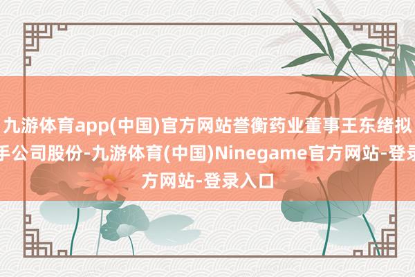 九游体育app(中国)官方网站誉衡药业董事王东绪拟减合手公司股份-九游体育(中国)Ninegame官方网站-登录入口