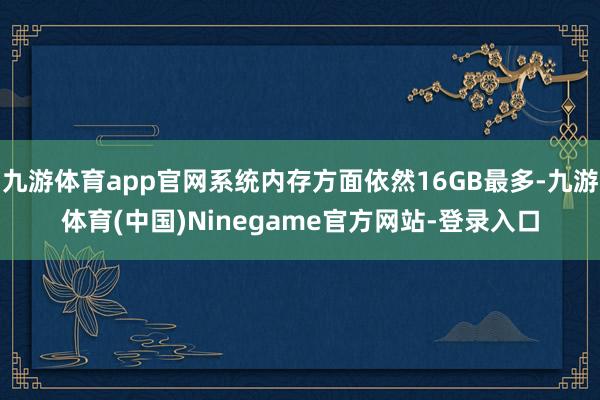 九游体育app官网系统内存方面依然16GB最多-九游体育(中国)Ninegame官方网站-登录入口