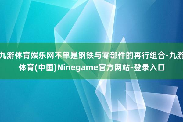 九游体育娱乐网不单是钢铁与零部件的再行组合-九游体育(中国)Ninegame官方网站-登录入口