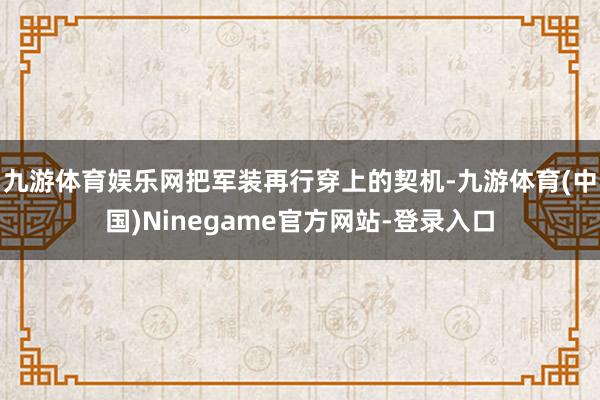 九游体育娱乐网把军装再行穿上的契机-九游体育(中国)Ninegame官方网站-登录入口