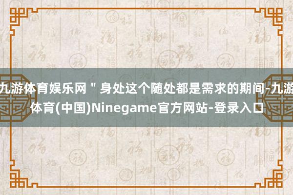 九游体育娱乐网＂身处这个随处都是需求的期间-九游体育(中国)Ninegame官方网站-登录入口