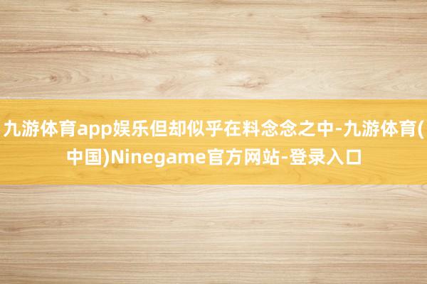 九游体育app娱乐但却似乎在料念念之中-九游体育(中国)Ninegame官方网站-登录入口