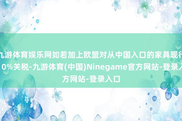 九游体育娱乐网如若加上欧盟对从中国入口的家具现行的10%关税-九游体育(中国)Ninegame官方网站-登录入口