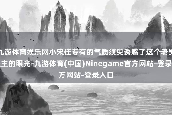 九游体育娱乐网小宋佳专有的气质须臾诱惑了这个老男东谈主的眼光-九游体育(中国)Ninegame官方网站-登录入口