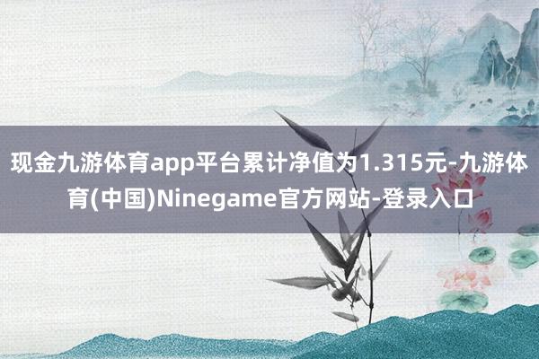 现金九游体育app平台累计净值为1.315元-九游体育(中国)Ninegame官方网站-登录入口